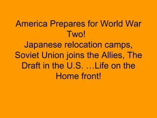 America Prepares for World War
              Two!
  Japanese relocation camps,
Soviet Union joins the Allies, The
 Draft in the U.S. …Life on the
           Home front!
 