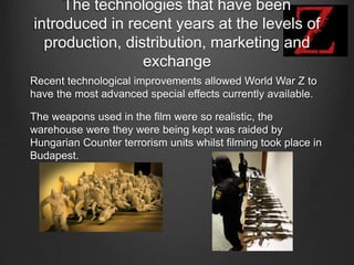 The technologies that have been
introduced in recent years at the levels of
production, distribution, marketing and
exchange
Recent technological improvements allowed World War Z to
have the most advanced special effects currently available.
The weapons used in the film were so realistic, the
warehouse were they were being kept was raided by
Hungarian Counter terrorism units whilst filming took place in
Budapest.
 