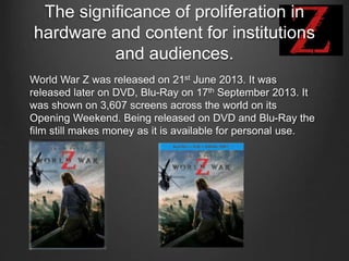 The significance of proliferation in
hardware and content for institutions
and audiences.
World War Z was released on 21st June 2013. It was
released later on DVD, Blu-Ray on 17th September 2013. It
was shown on 3,607 screens across the world on its
Opening Weekend. Being released on DVD and Blu-Ray the
film still makes money as it is available for personal use.
 