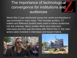 The importance of technological
convergence for institutions and
audiences
World War Z was distributed across the world and therefore it
was promoted in many ways. This includes posters, TV
trailers and Billboard posters were used to attract audiences
into the cinemas. Many modern films have television
interviews and this was the same with World War Z, the main
actors were involved in interviews and teaser trailers.
 