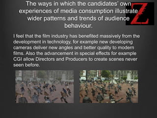 The ways in which the candidates’ own
experiences of media consumption illustrate
wider patterns and trends of audience
behaviour.
I feel that the film industry has benefited massively from the
development in technology, for example new developing
cameras deliver new angles and better quality to modern
films. Also the advancement in special effects for example
CGI allow Directors and Producers to create scenes never
seen before.
 