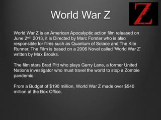 World War Z
World War Z is an American Apocalyptic action film released on
June 2nd 2013, it is Directed by Marc Forster who is also
responsible for films such as Quantum of Solace and The Kite
Runner. The Film is based on a 2006 Novel called ‘World War Z’
written by Max Brooks.
The film stars Brad Pitt who plays Gerry Lane, a former United
Nations investigator who must travel the world to stop a Zombie
pandemic.
From a Budget of $190 million, World War Z made over $540
million at the Box Office.
 
