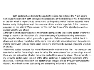 Both posters shared similarities and differences. For instance the A-List actor’s
name was mentioned in both to heighten expectations of the blockbuster hit. It has he title
of the film which is important to come across to the public so that the film becomes more
known, easily distinguished with the same use of font and the large bold Z that connotes
emphasis on the letter Z (Z for zombies or ‘the end’- last letter of the alphabet) as well as
danger with the use of red.
Although the first poster was more minimalistic compared to the second poster, where the
image is shown as an illustration of a silhouetted army of zombies creating a mountain
hijacking the helicopter, which gives off a suggestion of chaos and havoc. I think that it is
clever as it somehow reveals but at the same time withhold information from the audience,
making them want to know more about the movie and might be curious enough to watch it
in cinema.
The second poster, however, has more information in relation to the film. The characters are
revealed as well as the setting in New York City. The destruction of the surroundings around
them you can get an idea of what the action packed film would be about. This personally is
my favourite poster out of the rest of the other posters as it captures the emotions of the
characters. The mise en scene in this poster is well thought-out as it visually stimulates the
viewers, with the character positioning and everything included in the frame.

 