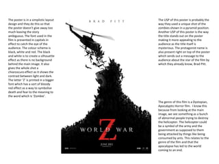The poster is in a simplistic layout
design and they do this so that
the poster doesn’t give away too
much leaving the story
ambiguous. The font used in the
film is presented in capitals in
effect to catch the eye of the
audience. The colour scheme is
black, white and red. The black
and white is to create a silhouette
effect as there is no background
behind the main image. It also
gives the whole shot a
chiaroscuro effect as it shows the
contrast between light and dark.
The letter ‘Z’ is printed in a bigger
font which has a sort of bloody
red effect as a way to symbolise
death and fear to the meaning to
the word which is ‘Zombie’.
The USP of this poster is probably the
way they used a unique shot of the
zombies shown in a pyramid position.
Another USP of this poster is the way
the title stands out on the poster
making it more appealing to the
audience as the title itself is
mysterious. The protagonist name is
also present right on top of the poster
which sends out a message to the
audience about the star of the film by
which they already know, Brad Pitt.
The genre of this film is a Dystopian,
Apocalyptic Horror film. I know this
because from looking at the main
image, we see something as a bunch
of abnormal people trying to destroy
the helicopter. The helicopter could
be a symbol of the army and the
government as supposed to them
being attacked by things like being
consumed by ants. This relates to the
genre of the film and that the
apocalypse has led to the world
coming to an end.
 