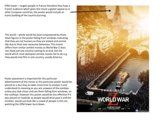 Eiffel tower – targets people in France therefore they have a
French audience which gives the movie a global appeal as in
other European countries, the poster would include an
Iconic building of the country burning.
Poster placement is important for this particular
advertisement of the movie as this particular poster would be
placed on a bus stop as takes more time to analyse it and
understand its meaning as you are unaware of the zombies
unless you look closer and see them falling from windows, on
the rooftops. However this poster would be less effective if it
was placed on roadside as people would drive past it and the
zombies would just look like a crowd of people in the city
watching the Eiffel tower burn down.
The world – whole world has been empowered by these
black figures in the poster falling from windows indicating
that they are not humans as they are violent and animal
like due to their over excessive behaviour. This movie
differs from similar zombie movies as World War Z does
not show just one country coming to an end, but the
world which most dystopian zombie movies fail to do e.g.
they would only film in one country, usually America.
 