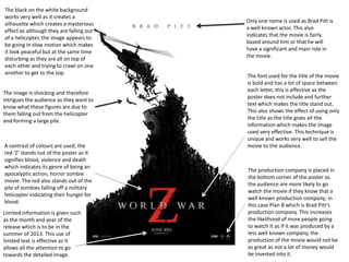A contrast of colours are used, the
red ‘Z’ stands out of the poster as it
signifies blood, violence and death
which indicates its genre of being an
apocalyptic action, horror zombie
movie. The red also stands out of the
pile of zombies falling off a military
helicopter indicating their hunger for
blood.
The font used for the title of the movie
is bold and has a lot of space between
each letter, this is effective as the
poster does not include and further
text which makes the title stand out.
This also shows the effect of using only
the title as the title gives all the
information which makes the image
used very effective. This technique is
unique and works very well to sell the
movie to the audience.
Only one name is used as Brad Pitt is
a well known actor. This also
indicates that the movie is fairly
based around him or that he will
have a significant and main role in
the movie.
The black on the white background
works very well as it creates a
silhouette which creates a mysterious
effect as although they are falling out
of a helicopter, the image appears to
be going in slow motion which makes
it look peaceful but at the same time
disturbing as they are all on top of
each other and trying to crawl on one
another to get to the top.
Limited information is given such
as the month and year of the
release which is to be in the
summer of 2013. This use of
limited text is effective as it
allows all the attention to go
towards the detailed image.
The production company is placed in
the bottom corner of the poster as
the audience are more likely to go
watch the movie if they know that a
well known production company; in
this case Plan B which is Brad Pitt’s
production company. This increases
the likelihood of more people going
to watch it as if it was produced by a
less well known company, the
production of the movie would not be
as great as not a lot of money would
be invested into it.
The image is shocking and therefore
intrigues the audience as they want to
know what these figures are due to
them falling out from the helicopter
and forming a large pile.
 