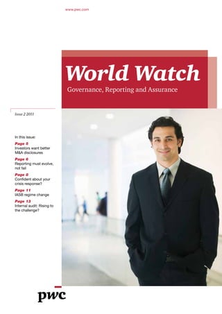 www.pwc.com




                            World Watch
                            Governance, Reporting and Assurance


Issue 2 2011




In this issue:
Page 5
Investors want better
M&A disclosures
Page 6
Reporting must evolve,
not fail
Page 8
Confident about your
crisis response?
Page 11
IASB regime change
Page 13
Internal audit: Rising to
the challenge?
 