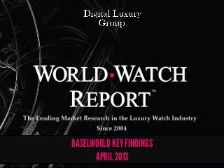 The Leading Market Research in the Luxury Watch Industry. Since 2004




The Leading Market Research in the Luxury Watch Industry!
                                Since 2004!
                                    !

                                2013!



            BASELWORLD KEY FINDINGS
                  APRIL 2013
 
