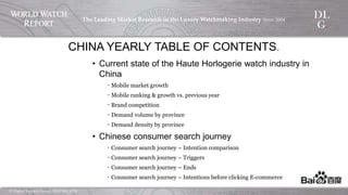 ©  Digital  Luxury  Group,  DLG  SA,  2014	
The  Leading  Market  Research  in  the  Luxury  Watchmaking  
Industry  Since  2004	
!
CHINA YEARLY TABLE OF CONTENTS.
•  Current state of the Haute Horlogerie watch industry in China
‐  Mobile market growth
‐  Mobile ranking & growth vs. previous year
‐  Brand competition
‐  Demand volume by province
‐  Demand density by province
•  Chinese consumer search journey
‐  Consumer search journey – Intention comparison
‐  Consumer search journey – Triggers
‐  Consumer search journey – Ends
‐  Consumer search journey – Intentions before clicking E-commerce
 