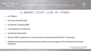 ©  Digital  Luxury  Group,  DLG  SA,  2014	
The  Leading  Market  Research  in  the  Luxury  Watchmaking  
Industry  Since  2004	
!
§  10th Edition
§  62 Luxury Watch Brands
§  20 Markets, including BRIC
§  1’500 Models and Collections
§  250 Brand Ambassadors
§  Based on DLG’s proprietary consumer interest tracking DemandTracker™  
technology
§  Published in partnership with Europa Star and the gracious support of the
Fondation de la Haute Horlogerie
A MARKET STUDY LIKE NO OTHER.
For more information on methodology:
www.worldwatchreport.com	
  
 