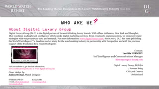 ©  Digital  Luxury  Group,  DLG  SA,  2014	
The  Leading  Market  Research  in  the  Luxury  Watchmaking  
Industry  Since  2004	
!
About Digital Luxury Group
Digital Luxury Group (DLG) is the digital partner of forward-thinking luxury brands. With offices in Geneva, New York
and Shanghai, DLG combines leading brand intelligence with bespoke digital marketing services. From creation to
implementation, we empower brand strategies with our proprietary data and research. For more information:
www.digital-luxury.com. Since 2004, DLG has been publishing the WorldWatchReport™ a baseline market study for
the watchmaking industry in partnership with Europa Star and with the precious support of the Fondation de la Haute
Horlogerie.
Contact:
Laetitia HIRSCHY
Intl' Intelligence and Communications Manager
lhirschy@digital-luxury.com
Digital Luxury Group, DLG SA
7 Avenue Krieg
CH-1208 Geneva
Switzerland
WHO ARE WE?
Visit our website to get detailed information:
www.worldwatchreport.com or www.digital-luxury.com
Cover design by:
Julien Mottaz, Watch Designer
STEELCRAFT sàrl
e-mail: info@steelcraft.ch
www.steelcraft.ch
Kreaprod SA
www.kreaprod.ch
 