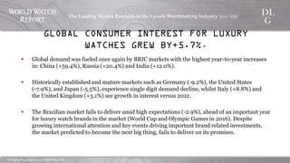 ©  Digital  Luxury  Group,  DLG  SA,  2014	
The  Leading  Market  Research  in  the  Luxury  Watchmaking  
Industry  Since  2004	
!
§  Global demand was fueled once again by BRIC markets with the highest
year-to-year increases in: China (+59.4%), Russia (+20.4%) and India
(+12.0%).
§  Historically established and mature markets such as Germany (-9.2%), the
United States (-7.9%), and Japan (-5.5%), experience single digit
demand decline, whilst Italy (+8.8%) and the United Kingdom (+3.1%) see
growth in interest versus 2012.
§  The Brazilian market fails to deliver amid high expectations (-2.9%), ahead
of an important year for luxury watch brands in the market (World Cup and
Olympic Games in 2016). Despite growing international attention and key
events driving important brand related investments, the market predicted
to become the next big thing, fails to deliver on its promises.
GLOBAL CONSUMER INTEREST FOR LUXURY WATCHES GREW BY+5.7%.
 