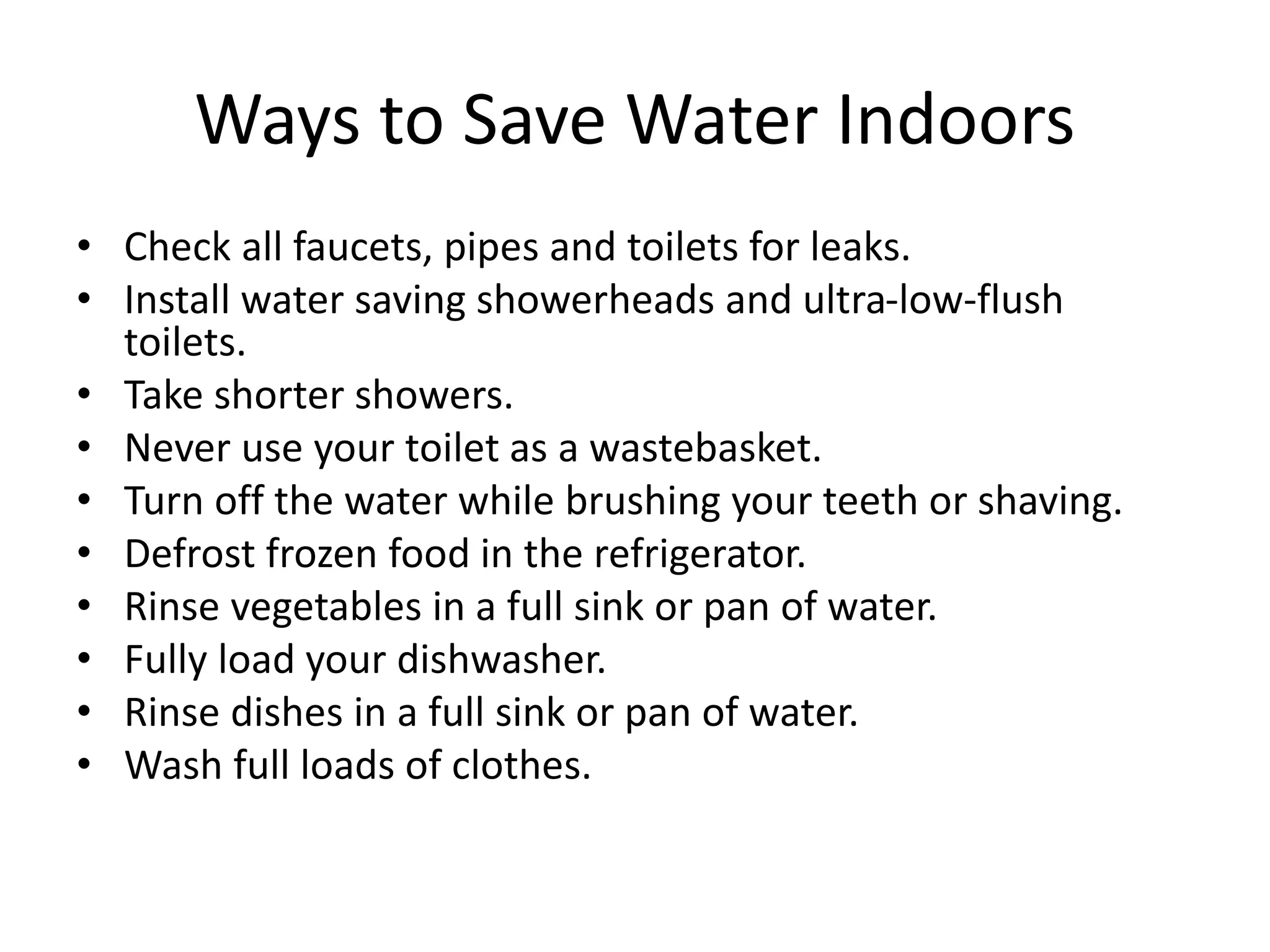 Ways to Save Water Indoors
• Check all faucets, pipes and toilets for leaks.
• Install water saving showerheads and ultra-low-flush
toilets.
• Take shorter showers.
• Never use your toilet as a wastebasket.
• Turn off the water while brushing your teeth or shaving.
• Defrost frozen food in the refrigerator.
• Rinse vegetables in a full sink or pan of water.
• Fully load your dishwasher.
• Rinse dishes in a full sink or pan of water.
• Wash full loads of clothes.