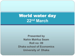 Presented by
Nahin Mahfuz Seam
Roll no: 09
Dhaka school of Economics
University of Dhaka
World water day
22nd March
 