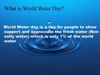 What is World Water Day?
World Water day is a day for people to show
support and appreciate the fresh water (Non
salty water) which is only 1% of the world
water
 