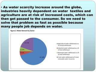 • As water scarcity increase around the globe,
industries heavily dependent on water textiles and
agriculture are at risk of increased costs, which can
then get passed to the consumer. So we need to
solve that problem as fast as possible because
many people job depends on water.
 