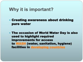 Why it is important?
 Creating awareness about drinking
pure water
 The occasion of World Water Day is also
used to highlight required
improvements for access
to WASH (water, sanitation, hygiene)
facilities in developing countries
 
