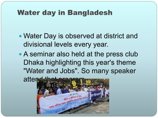 Water day in Bangladesh
 Water Day is observed at district and
divisional levels every year.
 A seminar also held at the press club
Dhaka highlighting this year's theme
"Water and Jobs". So many speaker
attend that program
 