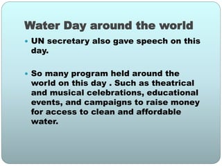 Water Day around the world
 UN secretary also gave speech on this
day.
 So many program held around the
world on this day . Such as theatrical
and musical celebrations, educational
events, and campaigns to raise money
for access to clean and affordable
water.
 