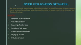z
OVER UTILIZATION OF WATER:
 The rapid increase in population and industrial growth have increased the demand for water resources.
Due to increase of ground water usage,the annual extraction of ground water is in the far excess than
the natural recharge
EFFECTS:
i. Decrease of ground water
ii. Ground subsidence
iii. Lowering of water table
iv. Intrusion of salt water
v. Earthquake and landslides
vi. Drying up of wells
vii. Pollution of water
 
