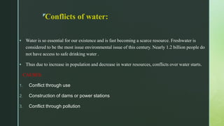 z
Conflicts of water:
 Water is so essential for our existence and is fast becoming a scarce resource. Freshwater is
considered to be the most issue environmental issue of this century. Nearly 1.2 billion people do
not have access to safe drinking water .
 Thus due to increase in population and decrease in water resources, conflicts over water starts.
CAUSES:
1. Conflict through use
2. Construction of dams or power stations
3. Conflict through pollution
 