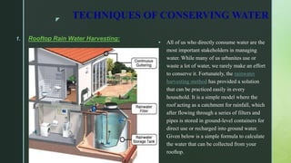 z
TECHNIQUES OF CONSERVING WATER
1. Rooftop Rain Water Harvesting:
 All of us who directly consume water are the
most important stakeholders in managing
water. While many of us urbanites use or
waste a lot of water, we rarely make an effort
to conserve it. Fortunately, the rainwater
harvesting method has provided a solution
that can be practiced easily in every
household. It is a simple model where the
roof acting as a catchment for rainfall, which
after flowing through a series of filters and
pipes is stored in ground-level containers for
direct use or recharged into ground water.
Given below is a simple formula to calculate
the water that can be collected from your
rooftop.
 