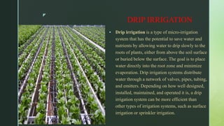 z
DRIP IRRIGATION
 Drip irrigation is a type of micro-irrigation
system that has the potential to save water and
nutrients by allowing water to drip slowly to the
roots of plants, either from above the soil surface
or buried below the surface. The goal is to place
water directly into the root zone and minimize
evaporation. Drip irrigation systems distribute
water through a network of valves, pipes, tubing,
and emitters. Depending on how well designed,
installed, maintained, and operated it is, a drip
irrigation system can be more efficient than
other types of irrigation systems, such as surface
irrigation or sprinkler irrigation.
 
