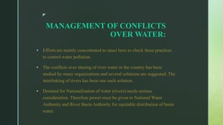 z
MANAGEMENT OF CONFLICTS
OVER WATER:
 Efforts are mainly concentrated to enact laws to check these practices
to control water pollution.
 The conflicts over sharing of river water in the country has been
studied by many organizations and several solutions are suggested. The
interlinking of rivers has been one such solution.
 Demand for Nationalisation of water (rivers) needs serious
consideration. Therefore power must be given to National Water
Authority and River Basin Authority for equitable distribution of basin
water.
 