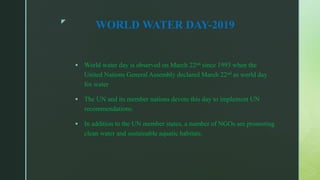 z
WORLD WATER DAY-2019
 World water day is observed on March 22nd since 1993 when the
United Nations General Assembly declared March 22nd as world day
for water
 The UN and its member nations devote this day to implement UN
recommendations.
 In addition to the UN member states, a number of NGOs are promoting
clean water and sustainable aquatic habitats.
 