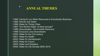 z
ANNUAL THEMES
•1994: Caring for our Water Resources is Everybody's Business
•1995: Women and Water
•1996: Water for Thirsty Cities
•1997: The World's Water: Is there enough?
•1998: Groundwater– The Invisible Resource.
•1999: Everyone Lives Downstream
•2000: Water for the 21st century
•2001: Water for Health
•2002: Water for Development.
•2003: Water for Future.
•2004: Water and Disasters.
•2005: Water for Life Decade 2005–2015.
 