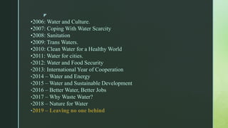 z
•2006: Water and Culture.
•2007: Coping With Water Scarcity
•2008: Sanitation
•2009: Trans Waters.
•2010: Clean Water for a Healthy World
•2011: Water for cities.
•2012: Water and Food Security
•2013: International Year of Cooperation
•2014 – Water and Energy
•2015 – Water and Sustainable Development
•2016 – Better Water, Better Jobs
•2017 – Why Waste Water?
•2018 – Nature for Water
•2019 – Leaving no one behind
 