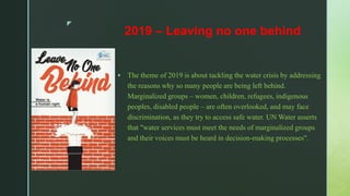 z
2019 – Leaving no one behind
 The theme of 2019 is about tackling the water crisis by addressing
the reasons why so many people are being left behind.
Marginalized groups – women, children, refugees, indigenous
peoples, disabled people – are often overlooked, and may face
discrimination, as they try to access safe water. UN Water asserts
that "water services must meet the needs of marginalized groups
and their voices must be heard in decision-making processes".
 