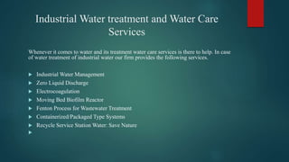 Industrial Water treatment and Water Care
Services
Whenever it comes to water and its treatment water care services is there to help. In case
of water treatment of industrial water our firm provides the following services.
 Industrial Water Management
 Zero Liquid Discharge
 Electrocoagulation
 Moving Bed Biofilm Reactor
 Fenton Process for Wastewater Treatment
 Containerized/Packaged Type Systems
 Recycle Service Station Water: Save Nature

 