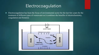 Electrocoagulation
 Electrocoagulation has been the focus of environmental sector for the last few years for the
treatment of different types of wastewater as it combines the benefits of electrochemistry,
coagulation and flotation.
 
