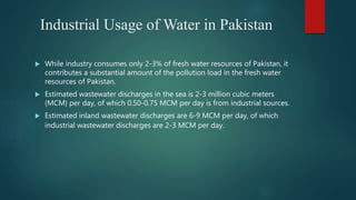Industrial Usage of Water in Pakistan
 While industry consumes only 2-3% of fresh water resources of Pakistan, it
contributes a substantial amount of the pollution load in the fresh water
resources of Pakistan.
 Estimated wastewater discharges in the sea is 2-3 million cubic meters
(MCM) per day, of which 0.50-0.75 MCM per day is from industrial sources.
 Estimated inland wastewater discharges are 6-9 MCM per day, of which
industrial wastewater discharges are 2-3 MCM per day.
 
