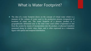 What is Water Footprint?
 The idea of a water footprint draws on the concept of virtual water which is a
measure of the volume of water used in the production process irrespective of
locations of water use. The water footprint of a process, product or a
geographically delineated area is the total water used (either evaporated or lost
from the system by means of incorporation into the product, or physical transfers)
measured along its whole value chain, and is often expressed as a volumetric
figure with spatial and temporal distribution.
 