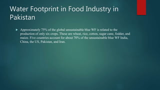 Water Footprint in Food Industry in
Pakistan
 Approximately 75% of the global unsustainable blue WF is related to the
production of only six crops. These are wheat, rice, cotton, sugar cane, fodder, and
maize. Five countries account for about 70% of the unsustainable blue WF India,
China, the US, Pakistan, and Iran.
 