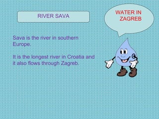 WATER IN  ZAGREB RIVER SAVA Sava is the river in southern Europe. It is the longest river in Croatia and it also flows through Zagreb. 