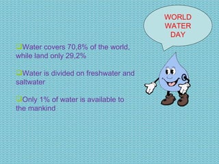 WORLD WATER DAY Water covers 70,8% of the world, while land only 29,2% Water is divided on freshwater and saltwater Only 1% of water is available to the mankind 