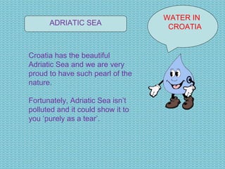 WATER IN  CROATIA ADRIATIC SEA Croatia has the beautiful Adriatic Sea and we are very proud to have such pearl of the nature. Fortunately, Adriatic Sea isn’t polluted and it could show it to you ‘purely as a tear’. 
