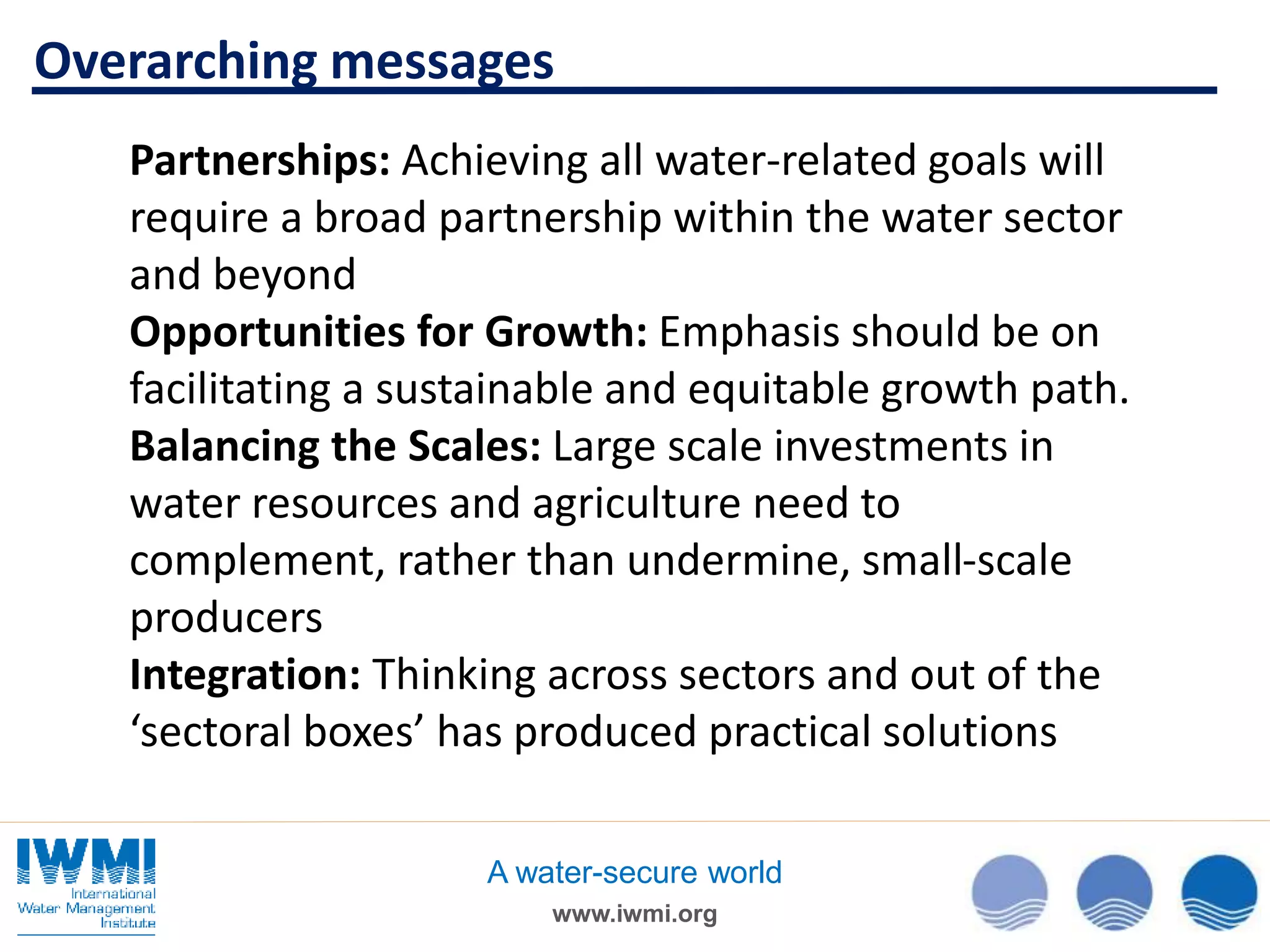 www.iwmi.org
A water-secure world
Partnerships: Achieving all water-related goals will
require a broad partnership within the water sector
and beyond
Opportunities for Growth: Emphasis should be on
facilitating a sustainable and equitable growth path.
Balancing the Scales: Large scale investments in
water resources and agriculture need to
complement, rather than undermine, small-scale
producers
Integration: Thinking across sectors and out of the
‘sectoral boxes’ has produced practical solutions
Overarching messages
 