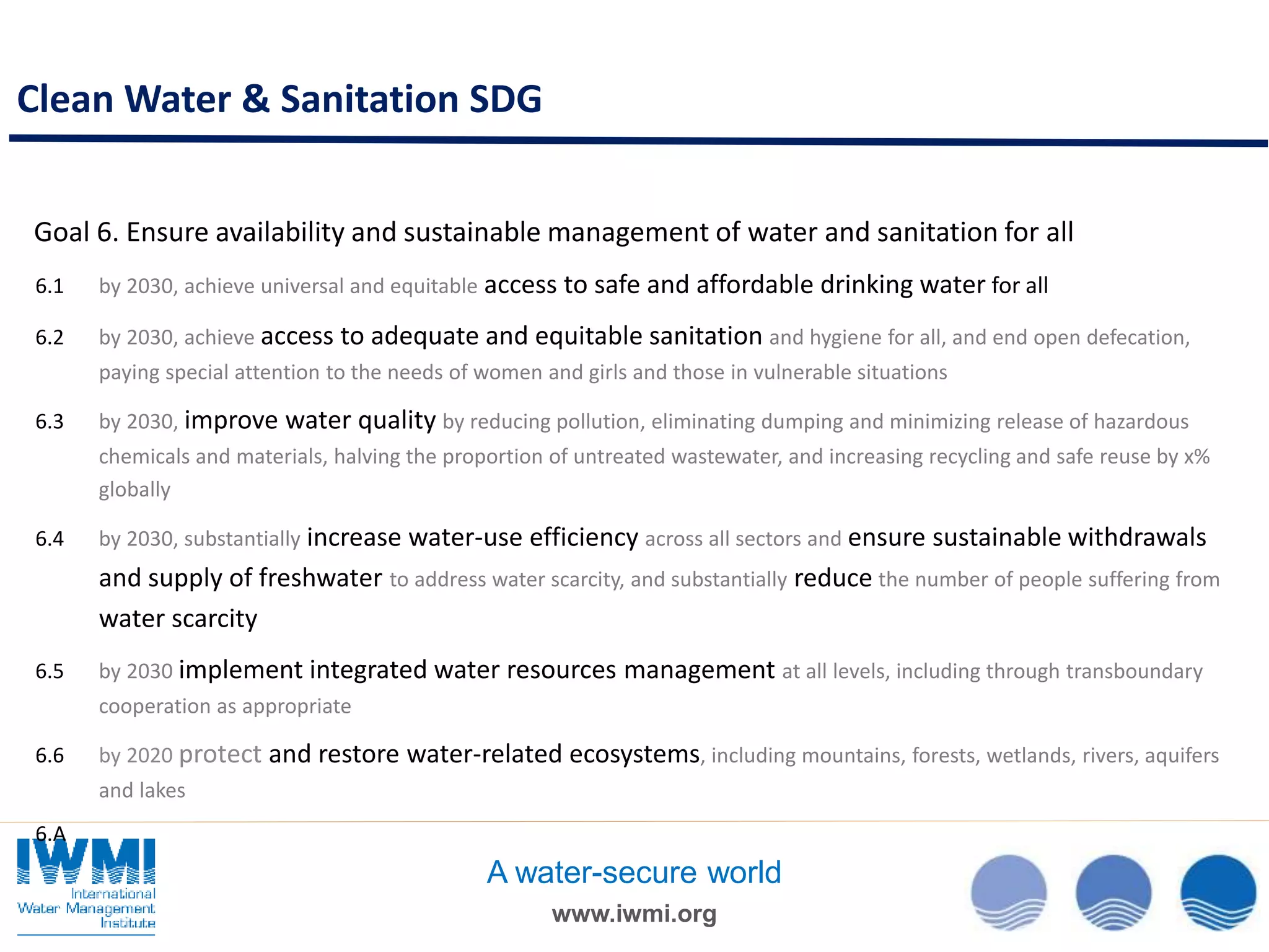 www.iwmi.org
A water-secure world
Goal 6. Ensure availability and sustainable management of water and sanitation for all
6.1 by 2030, achieve universal and equitable access to safe and affordable drinking water for all
6.2 by 2030, achieve access to adequate and equitable sanitation and hygiene for all, and end open defecation,
paying special attention to the needs of women and girls and those in vulnerable situations
6.3 by 2030, improve water quality by reducing pollution, eliminating dumping and minimizing release of hazardous
chemicals and materials, halving the proportion of untreated wastewater, and increasing recycling and safe reuse by x%
globally
6.4 by 2030, substantially increase water-use efficiency across all sectors and ensure sustainable withdrawals
and supply of freshwater to address water scarcity, and substantially reduce the number of people suffering from
water scarcity
6.5 by 2030 implement integrated water resources management at all levels, including through transboundary
cooperation as appropriate
6.6 by 2020 protect and restore water-related ecosystems, including mountains, forests, wetlands, rivers, aquifers
and lakes
6.A
Clean Water & Sanitation SDG
 