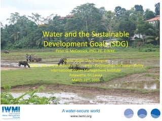 www.iwmi.org
A water-secure world
Water and the Sustainable
Development Goals (SDG)
Peter G. McCornick, PhD, PE, D.WRE.
World Water Day Dialogue:
Water, jobs and prosperity in Sri Lanka - Partnerships for sustainability
International Water Management Institute
Pelawatta, Sri Lanka
March 23rd, 2016
 