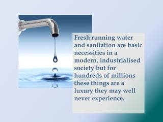 Fresh running water
and sanitation are basic
necessities in a
modern, industrialised
society but for
hundreds of millions
these things are a
luxury they may well
never experience.
 