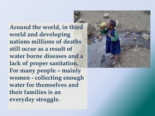 Around the world, in third
world and developing
nations millions of deaths
still occur as a result of
water borne diseases and a
lack of proper sanitation.
For many people – mainly
women - collecting enough
water for themselves and
their families is an
everyday struggle.
 