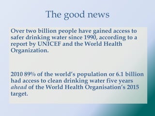 The good news
Over two billion people have gained access to
safer drinking water since 1990, according to a
report by UNICEF and the World Health
Organization.
2010 89% of the world’s population or 6.1 billion
had access to clean drinking water five years
ahead of the World Health Organisation’s 2015
target.
 