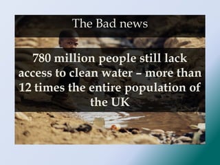 780 million people still lack
access to clean water – more than
12 times the entire population of
the UK
The Bad news
 