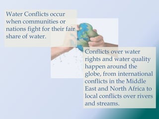 Water Conflicts occur
when communities or
nations fight for their fair
share of water.
Conflicts over water
rights and water quality
happen around the
globe, from international
conflicts in the Middle
East and North Africa to
local conflicts over rivers
and streams.
 