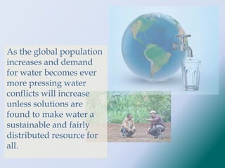 As the global population
increases and demand
for water becomes ever
more pressing water
conflicts will increase
unless solutions are
found to make water a
sustainable and fairly
distributed resource for
all.
 