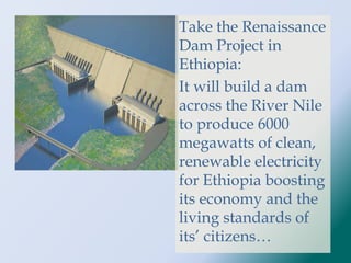 Take the Renaissance
Dam Project in
Ethiopia:
It will build a dam
across the River Nile
to produce 6000
megawatts of clean,
renewable electricity
for Ethiopia boosting
its economy and the
living standards of
its’ citizens…
 
